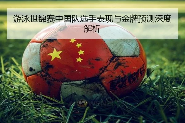游泳世锦赛中国队选手表现与金牌预测深度解析